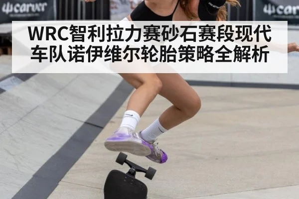 WRC智利拉力赛砂石赛段现代车队诺伊维尔轮胎策略全解析